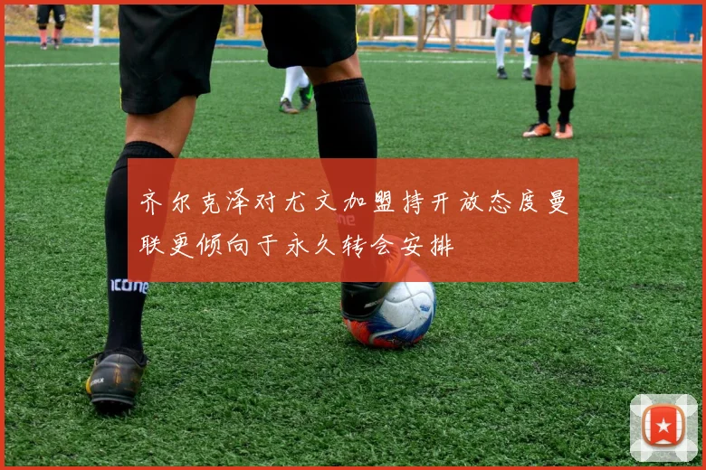 齐尔克泽对尤文加盟持开放态度曼联更倾向于永久转会安排